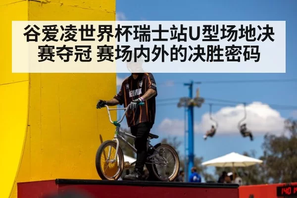谷爱凌世界杯瑞士站U型场地决赛夺冠 赛场内外的决胜密码