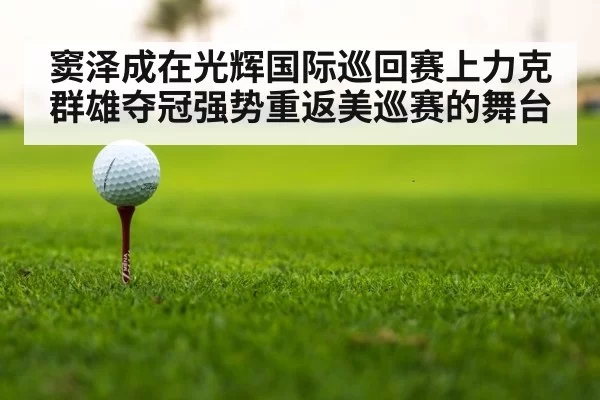 窦泽成在光辉国际巡回赛上力克群雄夺冠强势重返美巡赛的舞台
