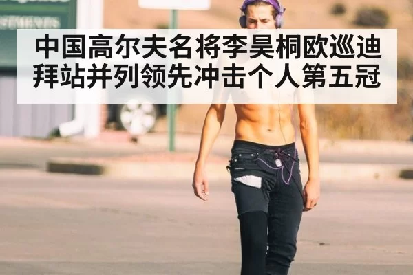 中国高尔夫名将李昊桐欧巡迪拜站并列领先冲击个人第五冠
