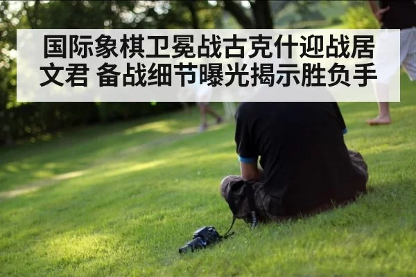 国际象棋卫冕战古克什迎战居文君 备战细节曝光揭示胜负手